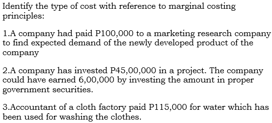 Identify the type of cost with reference to marginal costing
principles:
1.A company had paid P100,000 to a marketing research company
to find expected demand of the newly developed product of the
company
2.A company has invested P45,00,000 in a project. The company
could have earned 6,00,000 by investing the amount in proper
government securities.
3.Accountant of a cloth factory paid P115,000 for water which has
been used for washing the clothes.

