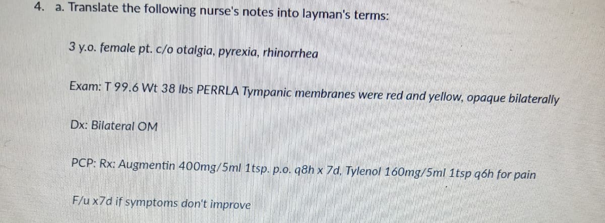 4. a. Translate the following nurse's notes into layman's terms:
3 y.o. female pt. c/o otalgia, pyrexia, rhinorrhea
Exam: T 99.6 Wt 38 lbs PERRLA Tympanic membranes were red and yellow, opaque bilaterally
Dx: Bilateral OM
PCP: Rx: Augmentin 400mg/5ml 1tsp. p.o. q8h x 7d, Tylenol 160mg/5ml 1tsp q6h for pain
F/u x7d if symptoms don't improve
