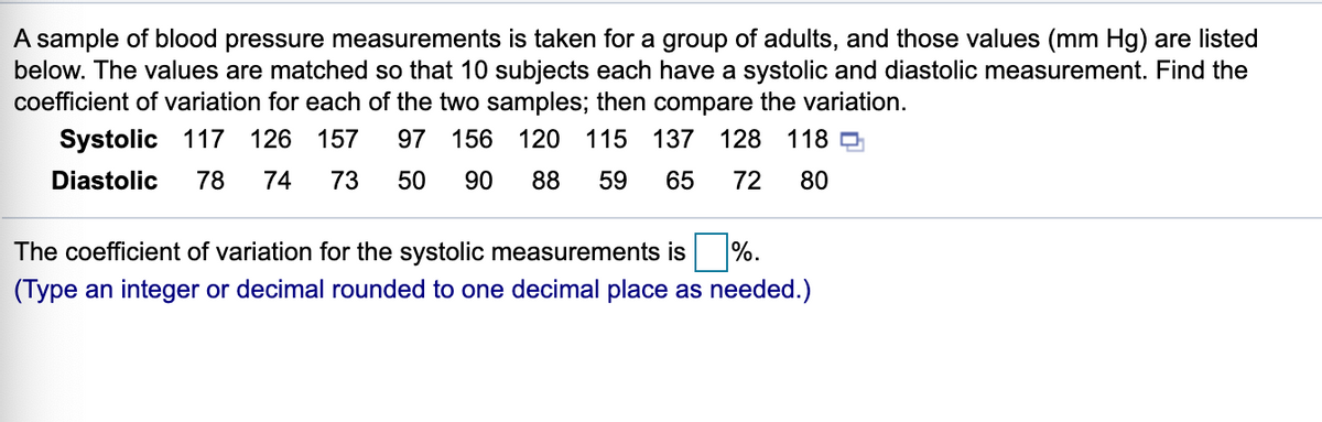 A sample of blood pressure measurements is taken for a group of adults, and those values (mm Hg) are listed
below. The values are matched so that 10 subjects each have a systolic and diastolic measurement. Find the
coefficient of variation for each of the two samples; then compare the variation.
Systolic 117 126 157
97 156 120 115 137 128 118 D
Diastolic
78
74
73
50
90
88
59
65
72
80
The coefficient of variation for the systolic measurements is
%.
(Type an integer or decimal rounded to one decimal place as needed.)
