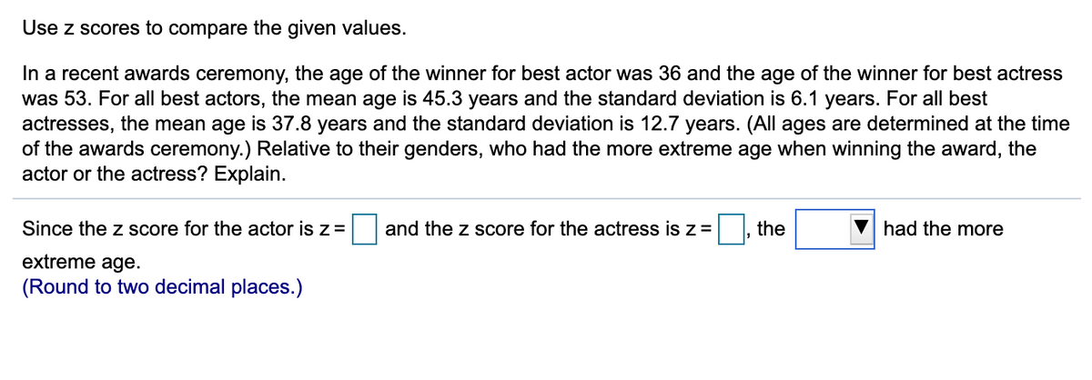 Use z scores to compare the given values.
In a recent awards ceremony, the age of the winner for best actor was 36 and the age of the winner for best actress
was 53. For all best actors, the mean age is 45.3 years and the standard deviation is 6.1 years. For all best
actresses, the mean age is 37.8 years and the standard deviation is 12.7 years. (All ages are determined at the time
of the awards ceremony.) Relative to their genders, who had the more extreme age when winning the award, the
actor or the actress? Explain.
Since the z score for the actor is z =
and the z score for the actress is z =
the
had the more
extreme age.
(Round to two decimal places.)
