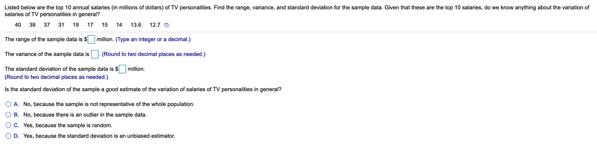 Listed below are the top 10 annual salaries (in millions of dollars) of TV personalities. Find the range, variance, and standard deviation for the sample data. Given that these are the top 10 salaries, do we know anything about the variation of
salaries of TV personalities in general?
40
39
37
31
19
17
15
14
13.6
12.7 O
The range of the sample data is $
million. (Type an integer or a decimal.)
The variance of the sample data is
(Round to two decimal places as needed.)
The standard deviation of the sample data is $
million.
(Round to two decimal places as needed.)
Is the standard deviation of the sample a good estimate of the variation of salaries of TV personalities in general?
O A. No, because the sample is not representative of the whole population.
B. No, because there is an outlier in the sample data.
C. Yes, because the sample is random.
D. Yes, because the standard deviation is an unbiased estimator.
