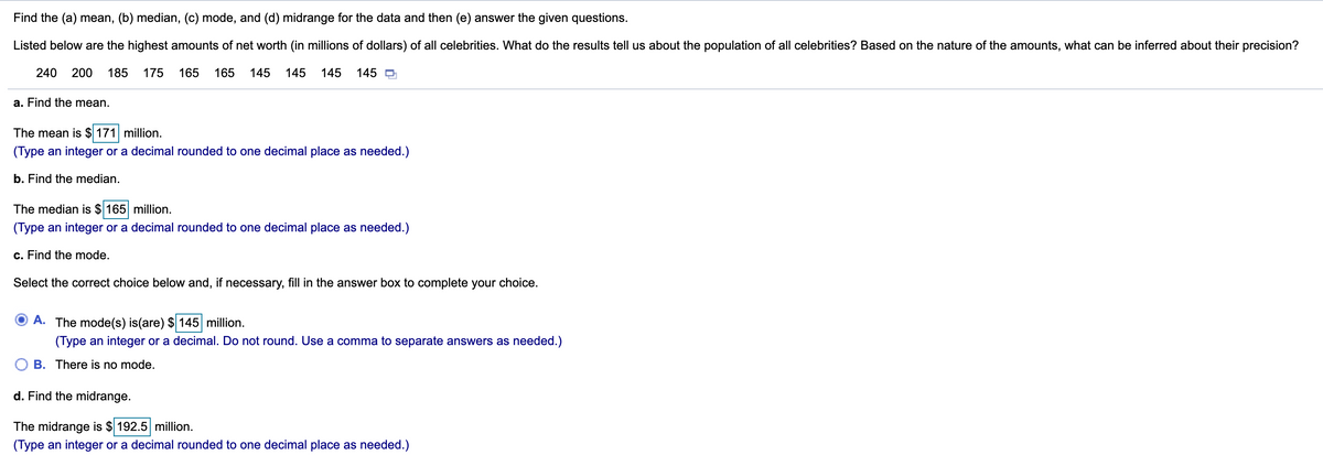 Find the (a) mean, (b) median, (c) mode, and (d) midrange for the data and then (e) answer the given questions.
Listed below are the highest amounts of net worth (in millions of dollars) of all celebrities. What do the results tell us about the population of all celebrities? Based on the nature of the amounts, what can be inferred about their precision?
240
200
185
175
165
165
145
145
145
145 O
a. Find the mean.
The mean is $ 171 million.
(Type an integer or a decimal rounded to one decimal place as needed.)
b. Find the median.
The median is $ 165 million.
(Type an integer or a decimal rounded to one decimal place as needed.)
c. Find the mode.
Select the correct choice below and, if necessary, fill in the answer box to complete your choice.
A. The mode(s) is(are) $ 145 million.
(Type an integer or a decimal. Do not round. Use a comma to separate answers as needed.)
B. There is no mode.
d. Find the midrange.
The midrange is $ 192.5 million.
(Type an integer or a decimal rounded to one decimal place as needed.)
