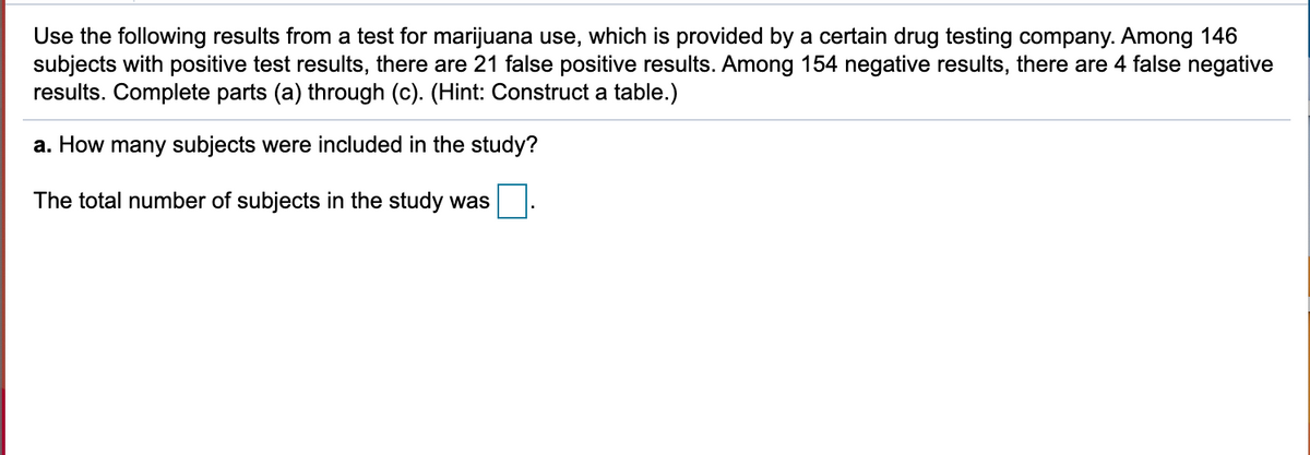 Use the following results from a test for marijuana use, which is provided by a certain drug testing company. Among 146
subjects with positive test results, there are 21 false positive results. Among 154 negative results, there are 4 false negative
results. Complete parts (a) through (c). (Hint: Construct a table.)
a. How many subjects were included in the study?
The total number of subjects in the study was

