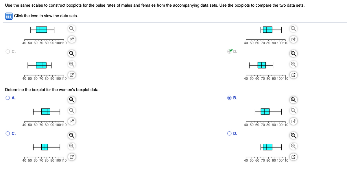 Use the same scales to construct boxplots for the pulse rates of males and females from the accompanying data sets. Use the boxplots to compare the two data sets.
Click the icon to view the data sets.
40 50 60 70 80 90 100110
40 50 60 70 80 90 100110
OC.
D.
40 50 60 70 80 90 100110
40 50 60 70 80 90 100110
Determine the boxplot for the women's boxplot data.
A.
В.
40 50 60 70 80 90 100110
40 50 60 70 80 90 100110
OC.
OD.
40 50 60 70 80 90 100110
40 50 60 70 80 90 100110
