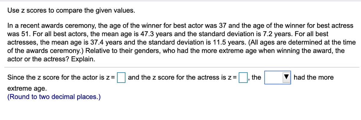 Use z scores to compare the given values.
In a recent awards ceremony, the age of the winner for best actor was 37 and the age of the winner for best actress
was 51. For all best actors, the mean age is 47.3 years and the standard deviation is 7.2 years. For all best
actresses, the mean age is 37.4 years and the standard deviation is 11.5 years. (All ages are determined at the time
of the awards ceremony.) Relative to their genders, who had the more extreme age when winning the award, the
actor or the actress? Explain.
Since the z score for the actor is z=
and the z score for the actress is z=
the
had the more
extreme age.
(Round to two decimal places.)
