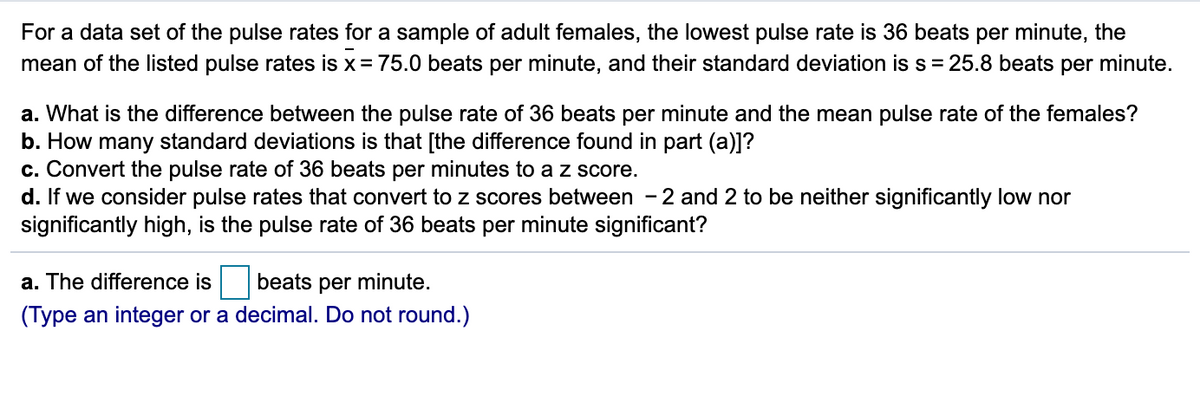 For a data set of the pulse rates for a sample of adult females, the lowest pulse rate is 36 beats per minute, the
mean of the listed pulse rates is x = 75.0 beats per minute, and their standard deviation is s = 25.8 beats per minute.
a. What is the difference between the pulse rate of 36 beats per minute and the mean pulse rate of the females?
b. How many standard deviations is that [the difference found in part (a)]?
c. Convert the pulse rate of 36 beats per minutes to a z score.
d. If we consider pulse rates that convert to z scores between - 2 and 2 to be neither significantly low nor
significantly high, is the pulse rate of 36 beats per minute significant?
a. The difference is
beats per minute.
(Type an integer or a decimal. Do not round.)
