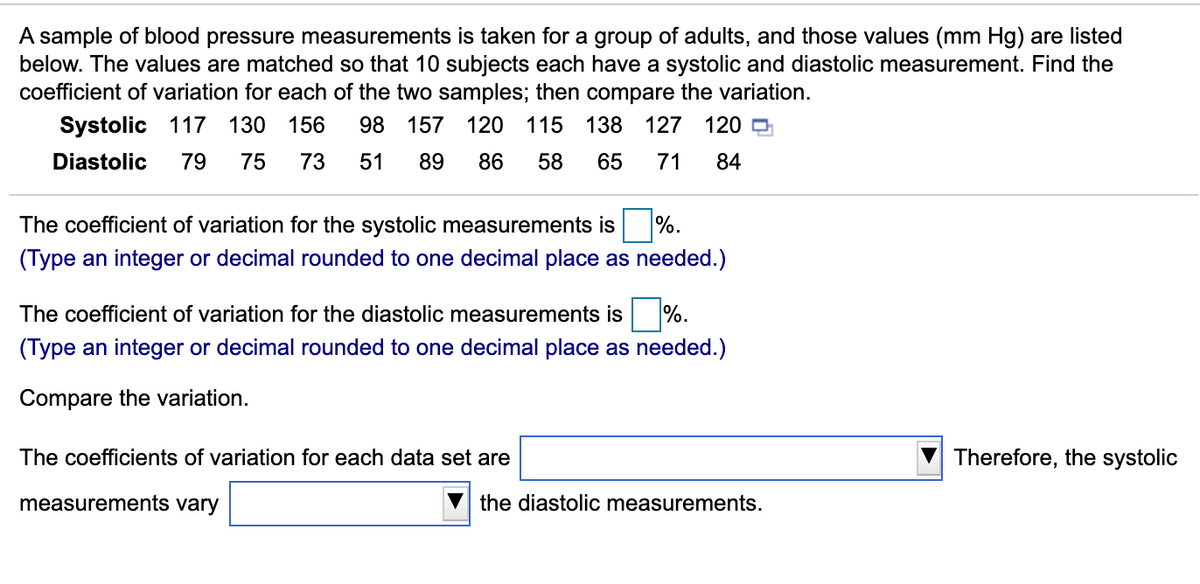 A sample of blood pressure measurements is taken for a group of adults, and those values (mm Hg) are listed
below. The values are matched so that 10 subjects each have a systolic and diastolic measurement. Find the
coefficient of variation for each of the two samples; then compare the variation.
Systolic 117 130
156
98 157
120
115 138 127
120 D
Diastolic
79
75
73
51
89
86
58
65
71
84
The coefficient of variation for the systolic measurements is
%.
(Type an integer or decimal rounded to one decimal place as needed.)
The coefficient of variation for the diastolic measurements is %.
(Type an integer or decimal rounded to one decimal place as needed.)
Compare the variation.
The coefficients of variation for each data set are
Therefore, the systolic
measurements vary
the diastolic measurements.

