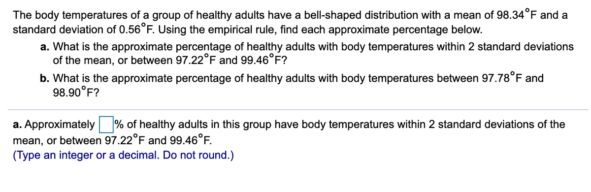 The body temperatures of a group of healthy adults have a bell-shaped distribution with a mean of 98.34°F and a
standard deviation of 0.56°F. Using the empirical rule, find each approximate percentage below.
a. What is the approximate percentage of healthy adults with body temperatures within 2 standard deviations
of the mean, or between 97.22°F and 99.46°F?
b. What is the approximate percentage of healthy adults with body temperatures between 97.78°F and
98.90°F?
a. Approximately
% of healthy adults in this group have body temperatures within 2 standard deviations of the
mean, or between 97.22°F and 99.46°F.
(Type an integer or a decimal. Do not round.)
