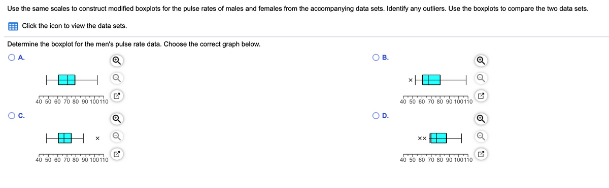Use the same scales to construct modified boxplots for the pulse rates of males and females from the accompanying data sets. Identify any outliers. Use the boxplots to compare the two data sets.
Click the icon to view the data sets.
Determine the boxplot for the men's pulse rate data. Choose the correct graph below.
OA.
В.
40 50 60 70 80 90 100110
40 50 60 70 80 90 100110
D.
XX
40 50 60 70 80 90 100110
40 50 60 70 80 90 100110
