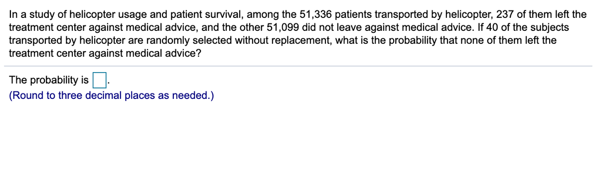 In a study of helicopter usage and patient survival, among the 51,336 patients transported by helicopter, 237 of them left the
treatment center against medical advice, and the other 51,099 did not leave against medical advice. If 40 of the subjects
transported by helicopter are randomly selected without replacement, what is the probability that none of them left the
treatment center against medical advice?
The probability is
(Round to three decimal places as needed.)
