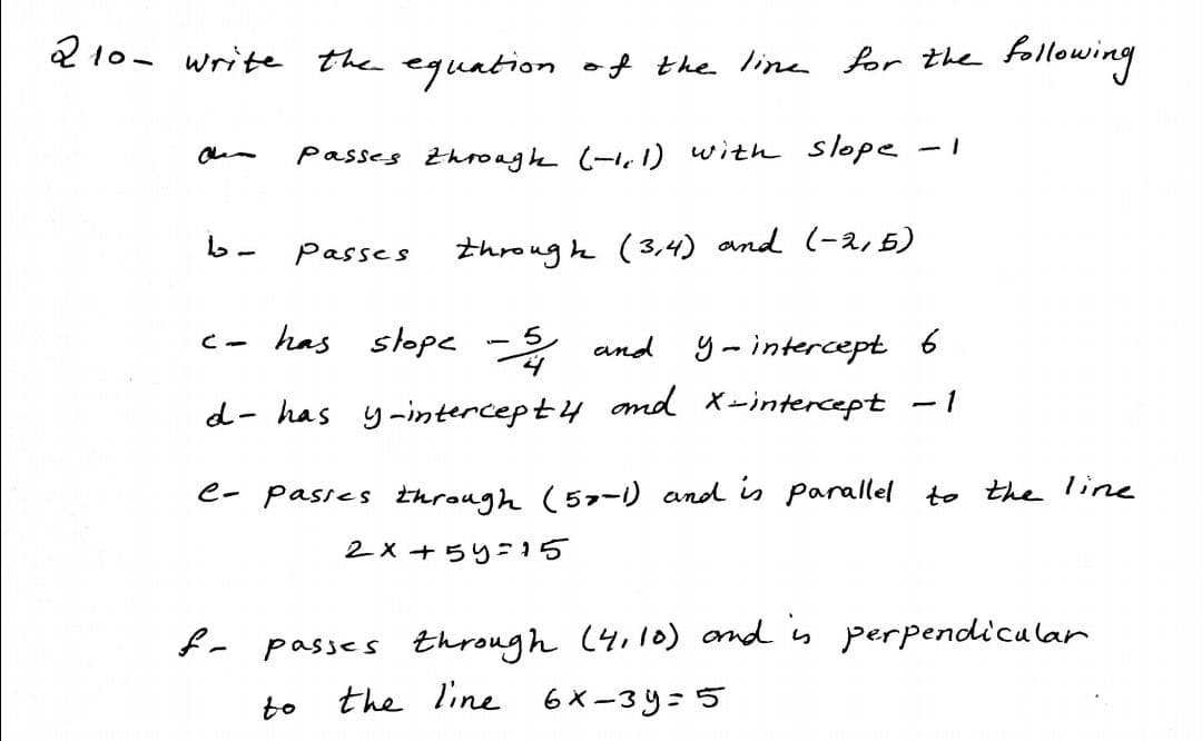 2 10- write the equation of the Iine for the
following
Passes throage (-1,1) with slope -1
passes
throug h (3,4) and (-2,5)
has slope
シ and
- 5
y-intercept 6
Cー
- 1
d- has y-intercept4 md X-intercept
e- Pasies through (57-1) and is parallel to the line
2x+5り-15
- passes through (4,1l0) ond is perpendicalar
the line 6 X-3y=5
to

