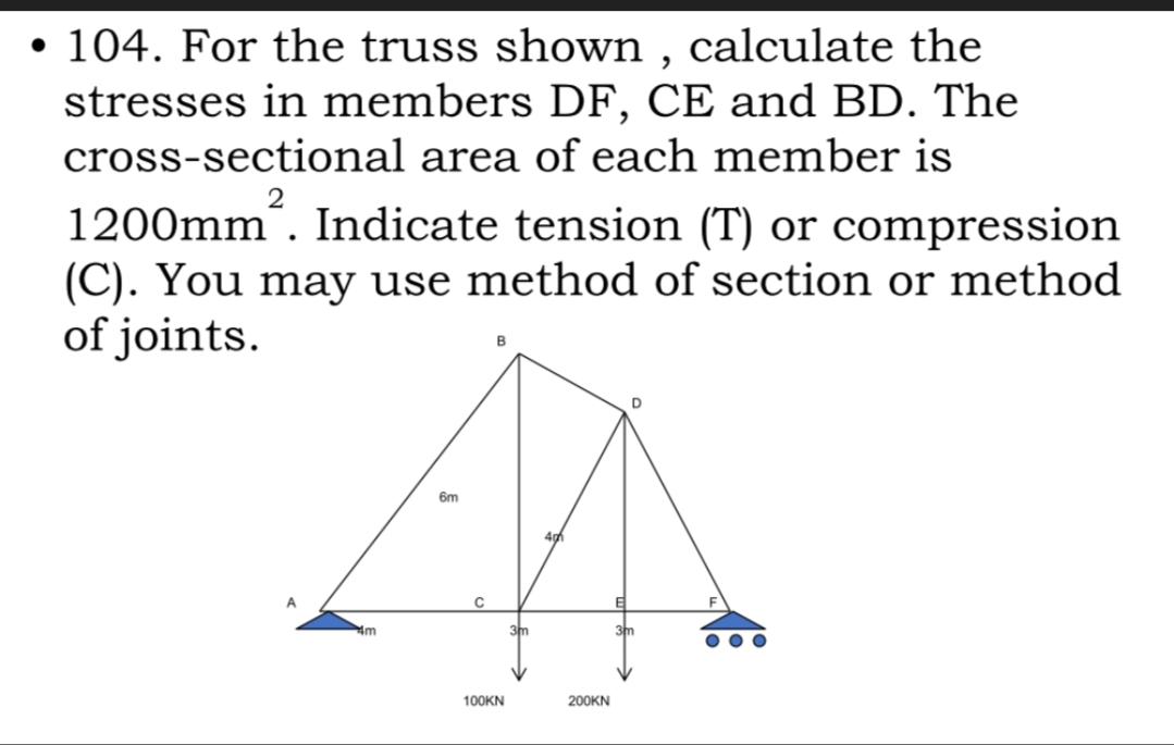 • 104. For the truss shown , calculate the
stresses in members DF, CE and BD. The
cross-sectional area of each member is
1200mm´. Indicate tension (T) or compression
(C). You may use method of section or method
of joints.
B
6m
4m
3m
3m
100KN
200KN
