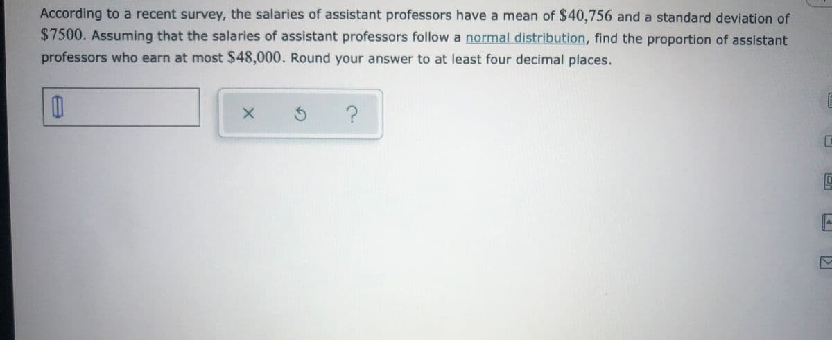 According to a recent survey, the salaries of assistant professors have a mean of $40,756 and a standard deviation of
$7500. Assuming that the salaries of assistant professors follow a normal distribution, find the proportion of assistant
professors who earn at most $48,000. Round your answer to at least four decimal places.
Aa
