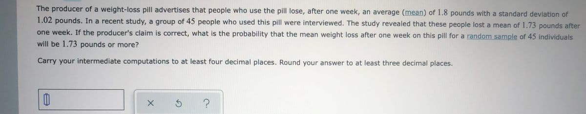 The producer of a weight-loss pill advertises that people who use the pill lose, after one week, an average (mean) of 1.8 pounds with a standard deviation of
1.02 pounds. In a recent study, a group of 45 people who used this pill were interviewed. The study revealed that these people lost a mean of 1.73 pounds after
one week. If the producer's claim is correct, what is the probability that the mean weight loss after one week on this pill for a random sample of 45 individuals
will be 1.73 pounds or more?
Carry your intermediate computations to at least four decimal places. Round your answer to at least three decimal places.
