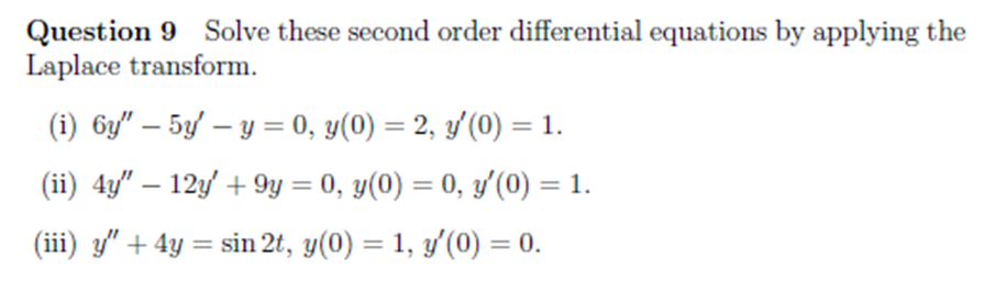 Question 9 Solve these second order differential equations by applying the
Laplace transform.
(i) 6y" – 5y/ – y = 0, y(0) = 2, y'(0) = 1.
(ii) 4y" – 12y' + 9y = 0, y(0) = 0, y'(0) = 1.
%3D
%3D
(iii) y" + 4y = sin 2t, y(0) = 1, y'(0) = 0.
%3D
%3D
