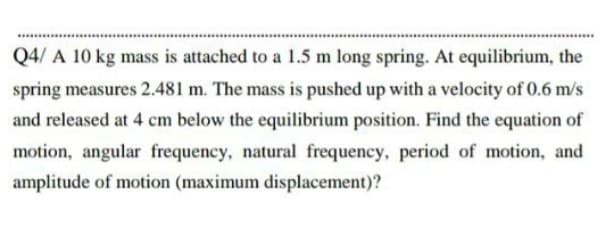 Q4/ A 10 kg mass is attached to a 1.5 m long spring. At equilibrium, the
spring measures 2.481 m. The mass is pushed up with a velocity of 0.6 m/s
and released at 4 cm below the equilibrium position. Find the equation of
motion, angular frequency, natural frequency, period of motion, and
amplitude of motion (maximum displacement)?
