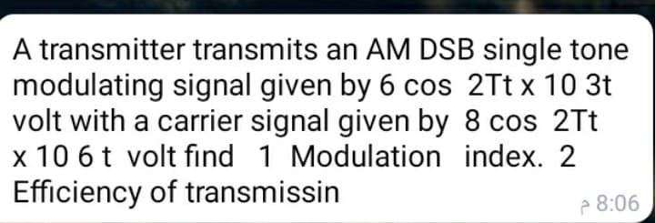 A transmitter transmits an AM DSB single tone
modulating signal given by 6 cos 2Tt x 10 3t
volt with a carrier signal given by 8 cos 2Tt
x 10 6t volt find 1 Modulation index. 2
Efficiency of transmissin
2 8:06
