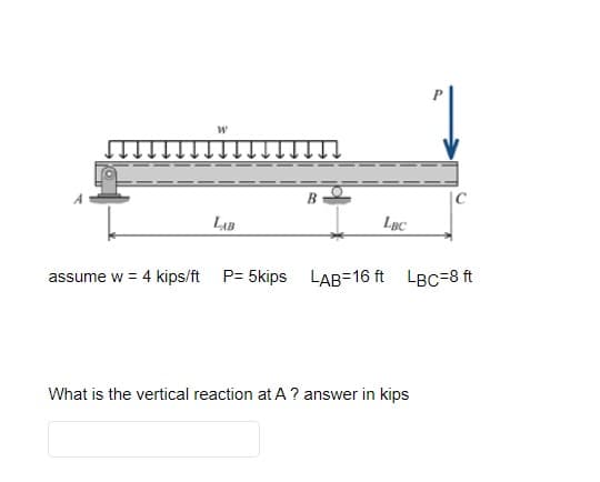 W
LAB
B
LBC
assume w = 4 kips/ft P= 5kips LAB=16 ft
C
LBC=8 ft
What is the vertical reaction at A ? answer in kips
