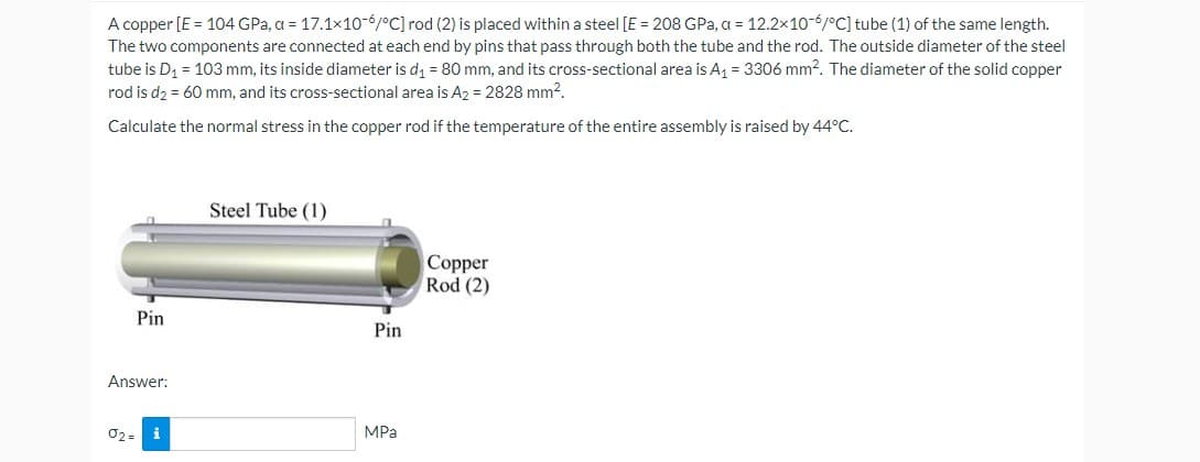 A copper [E = 104 GPa, a = 17.1x10-6/°C] rod (2) is placed within a steel [E = 208 GPa, a = 12.2x10-6/°C] tube (1) of the same length.
The two components are connected at each end by pins that pass through both the tube and the rod. The outside diameter of the steel
tube is D₁ = 103 mm, its inside diameter is d₁ = 80 mm, and its cross-sectional area is A₁ = 3306 mm². The diameter of the solid copper
rod is d₂ = 60 mm, and its cross-sectional area is A2 = 2828 mm².
Calculate the normal stress in the copper rod if the temperature of the entire assembly is raised by 44°C.
Pin
Answer:
02=
i
Steel Tube (1)
Pin
MPa
Copper
Rod (2)