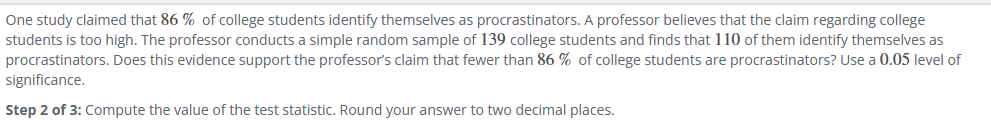 One study claimed that 86% of college students identify themselves as procrastinators. A professor believes that the claim regarding college
students is too high. The professor conducts a simple random sample of 139 college students and finds that 110 of them identify themselves as
procrastinators. Does this evidence support the professor's claim that fewer than 86% of college students are procrastinators? Use a 0.05 level of
significance.
Step 2 of 3: Compute the value of the test statistic. Round your answer to two decimal places.