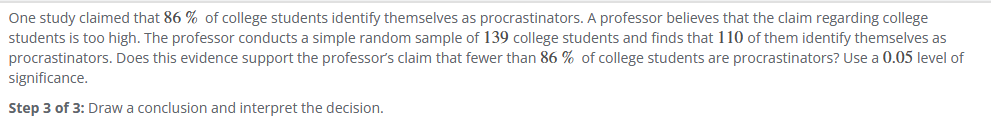 One study claimed that 86 % of college students identify themselves as procrastinators. A professor believes that the claim regarding college
students is too high. The professor conducts a simple random sample of 139 college students and finds that 110 of them identify themselves as
procrastinators. Does this evidence support the professor's claim that fewer than 86% of college students are procrastinators? Use a 0.05 level of
significance.
Step 3 of 3: Draw a conclusion and interpret the decision.