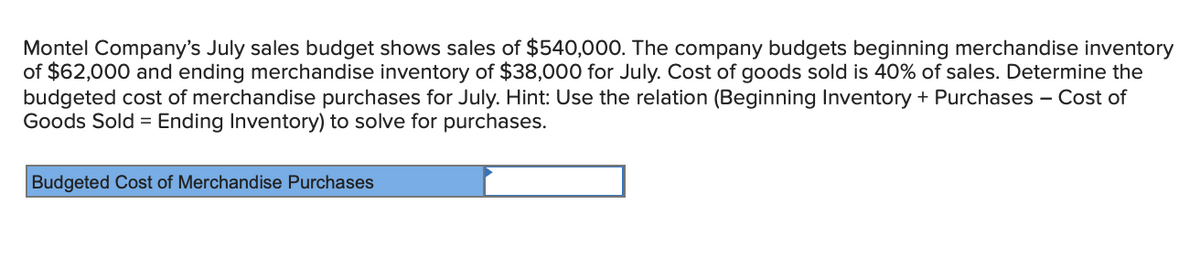 Montel Company's July sales budget shows sales of $540,000. The company budgets beginning merchandise inventory
of $62,000 and ending merchandise inventory of $38,000 for July. Cost of goods sold is 40% of sales. Determine the
budgeted cost of merchandise purchases for July. Hint: Use the relation (Beginning Inventory + Purchases – Cost of
Goods Sold = Ending Inventory) to solve for purchases.
Budgeted Cost of Merchandise Purchases
