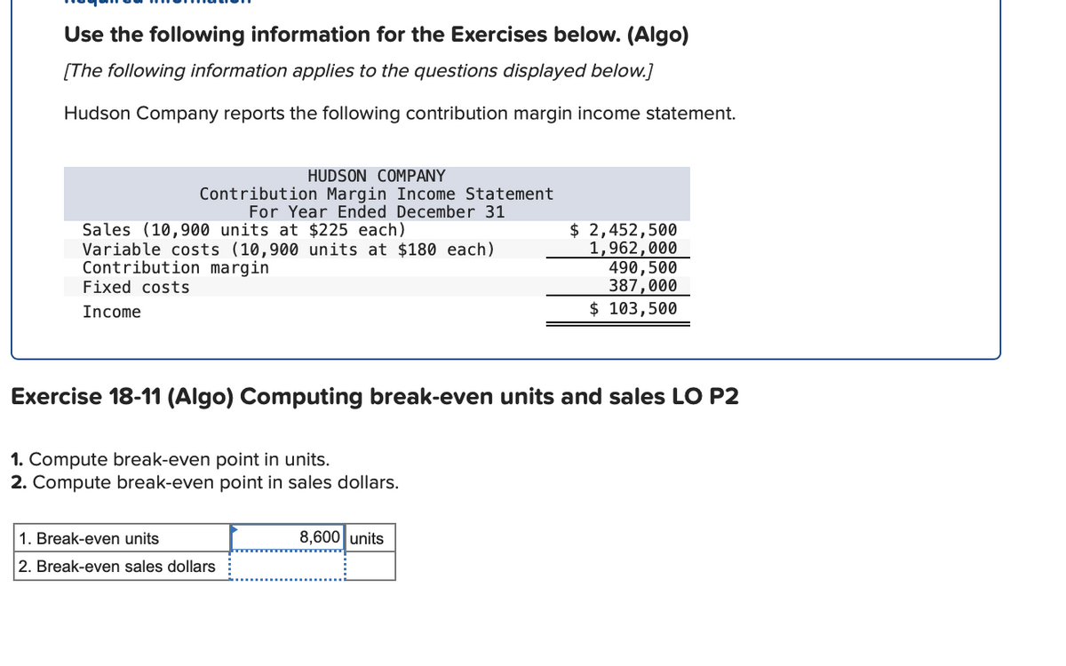 Use the following information for the Exercises below. (Algo)
[The following information applies to the questions displayed below.]
Hudson Company reports the following contribution margin income statement.
HUDSON COMPANY
Contribution Margin Income Statement
For Year Ended December 31
Sales (10,900 units at $225 each)
Variable costs (10,900 units at $180 each)
Contribution margin
Fixed costs
$ 2,452,500
1,962,000
490,500
387,000
$ 103,500
Income
Exercise 18-11 (Algo) Computing break-even units and sales LO P2
1. Compute break-even point in units.
2. Compute break-even point in sales dollars.
1. Break-even units
8,600 units
2. Break-even sales dollars
