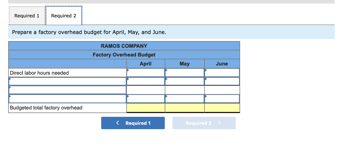 Required 1
Required 2
Prepare a factory overhead budget for April, May, and June.
RAMOS COMPANY
Factory Overhead Budget
April
May
June
Direct labor hours needed
Budgeted total factory overhead
< Required 1
Required 2
