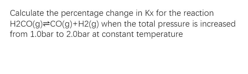 Calculate the percentage change in Kx for the reaction
H2CO(g)=CO(g)+H2(g) when the total pressure is increased
from 1.0bar to 2.0bar at constant temperature

