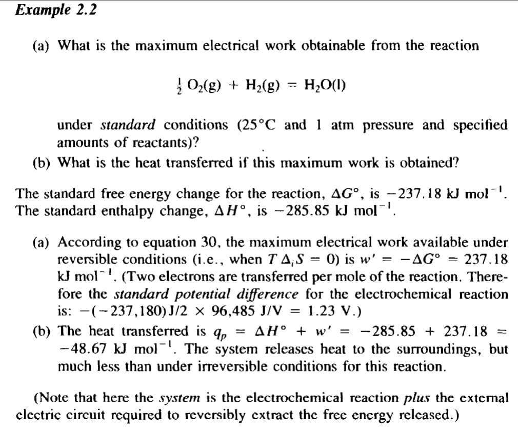 Example 2.2
(a) What is the maximum electrical work obtainable from the reaction
| 02(g) + H,(g)
H2O(1)
%3D
under standard conditions (25°C and 1 atm pressure and specified
amounts of reactants)?
(b) What is the heat transferred if this maximum work is obtained?
The standard free energy change for the reaction, AG°, is -237.18 kJ mol.
The standard enthalpy change, AH°, is -285.85 kJ mol.
(a) According to equation 30, the maximum electrical work available under
reversible conditions (i.e., when T A,S = 0) is w' = -.
kJ mol'. (Two electrons are transferred per mole of the reaction. There-
fore the standard potential difference for the electrochemical reaction
is: -(-237,180) J/2 x 96,485 J/V =
AG° = 237.18
1.23 V.)
- 285.85 + 237.18
(b) The heat transferred is
-48.67 kJ mol-1. The system releases heat to the surroundings, but
much less than under irreversible conditions for this reaction.
AH° + w' =
(Note that here the system is the electrochemical reaction plus the external
electric circuit required to reversibly extract the free energy released.)
