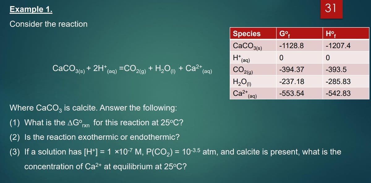 31
Example 1.
Consider the reaction
Species
Go
f
CaCO3(s)
-1128.8
-1207.4
(аq)
CO2(9)
-393.5
-394.37
СаСОзе)
+ 2H* (a0) =CO2(9)
*(aq)
+ H,O, + Ca2+,
(aq)
H2O)
-237.18
-285.83
Cat" (aq)
-542.83
2+
-553.54
Where CaCO, is calcite. Answer the following:
(1) What is the AG°rxn
for this reaction at 25°C?
(2) Is the reaction exothermic or endothermic?
(3) If a solution has [H*] = 1 x10-7 M, P(CO2) = 10-3.5 atm, and calcite is present, what is the
concentration of Ca2+ at equilibrium at 25°C?
