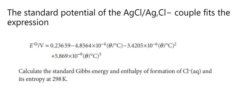 The standard potential of the AgCI/Ag,Cl- couple fits the
expression
EV = 0.23659–4.8564×10¬4(01°C)-3.4205×10-6(0/°C)²
+5.869×10-9(0/°C)³
Calculate the standard Gibbs energy and enthalpy of formation of Cl-(aq) and
its entropy at 298 K.
