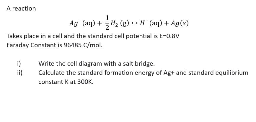 A reaction
Ag*(aq) + H2 (g)
→ H*(aq) + Ag(s)
Takes place in a cell and the standard cell potential is E=0.8V
Faraday Constant is 96485 C/mol.
i)
ii)
Write the cell diagram with a salt bridge.
Calculate the standard formation energy of Ag+ and standard equilibrium
constant K at 300K.
