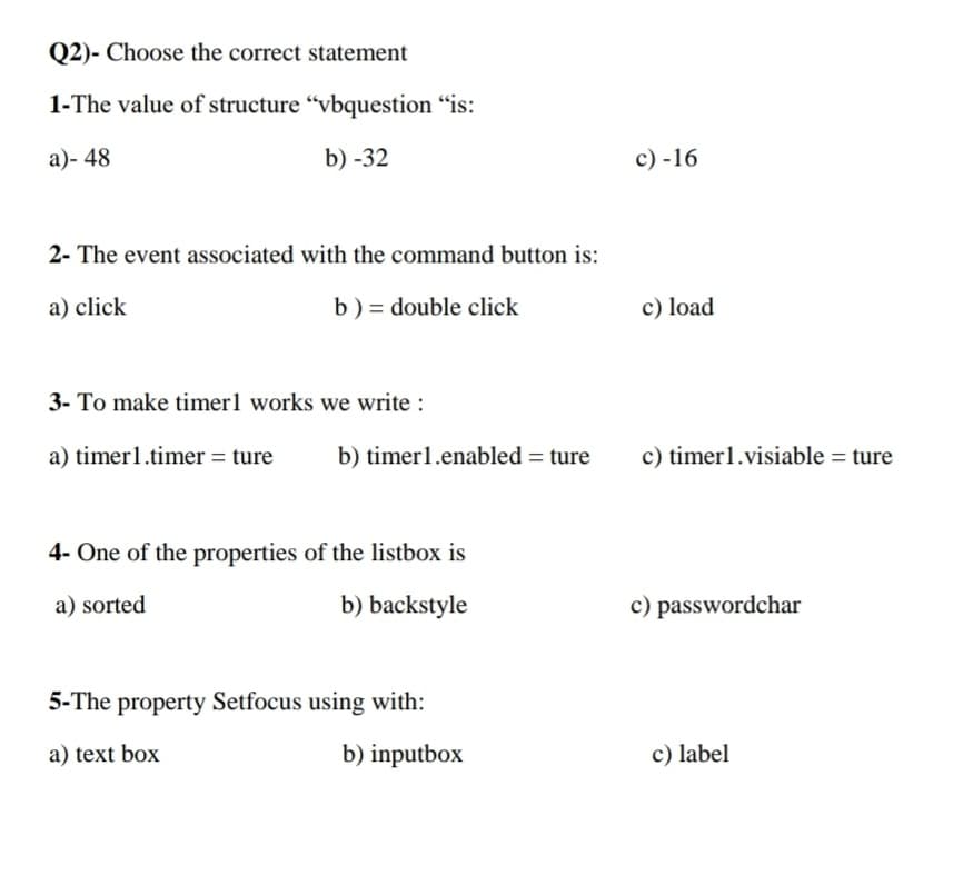 Q2)- Choose the correct statement
1-The value of structure “vbquestion "is:
a)- 48
b) -32
c) -16
2- The event associated with the command button is:
a) click
b) = double click
c) load
3- To make timer1 works we write :
a) timer1.timer = ture
b) timer1.enabled = ture
c) timer1.visiable = ture
4- One of the properties of the listbox is
a) sorted
b) backstyle
c) passwordchar
5-The property Setfocus using with:
a) text box
b) inputbox
c) label

