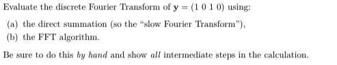 Evaluate the discrete Fourier Transform of y = (1 01 0) using:
(a) the direct summation (so the "slow Fourier Transform"),
(b) the FFT algorithm.
Be sure to do this by hand and show all intermediate steps in the calculation.
