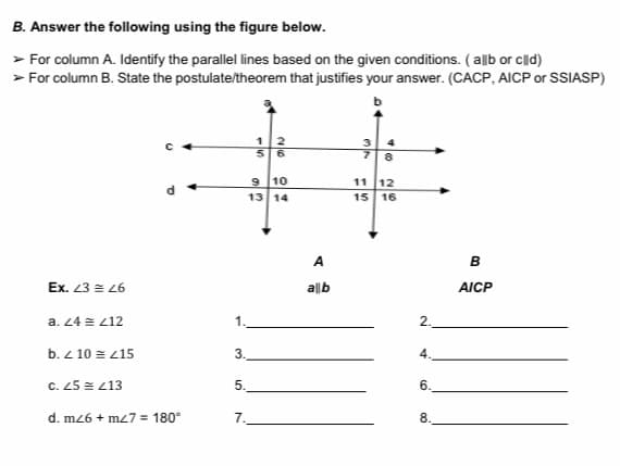 B. Answer the following using the figure below.
> For column A. Identify the parallel lines based on the given conditions. (allb or cld)
> For column B. State the postulate/theorem that justifies your answer. (CACP, AICP or SSIASP)
12
56
3 4
7 8
10
11 12
13 14
15 16
A
в
Ex. 23 = L6
allb
AICP
a. 24 = z12
1.
2.
b. Z 10 = z15
3.
4.
C. 25 = z13
5.
6.
d. mz6 + m7 = 180°
7.
8
al n
