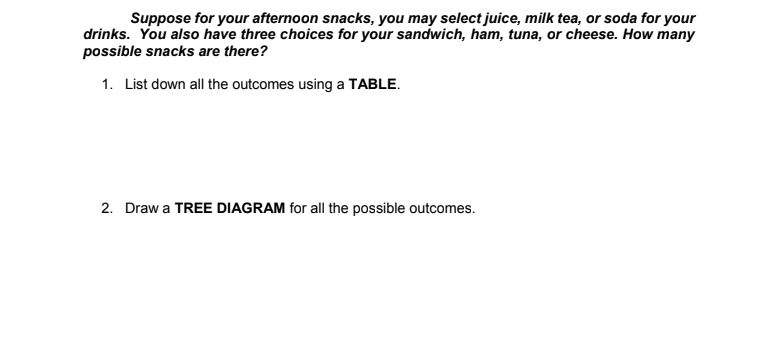 Suppose for your afternoon snacks, you may select juice, milk tea, or soda for your
drinks. You also have three choices for your sandwich, ham, tuna, or cheese. How many
possible snacks are there?
1. List down all the outcomes using a TABLE.
2. Draw a TREE DIAGRAM for all the possible outcomes.
