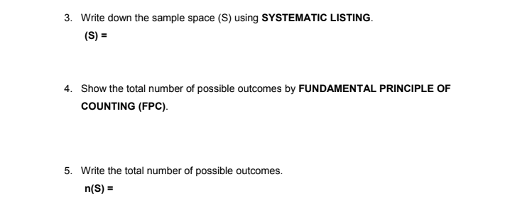 3. Write down the sample space (S) using SYSTEMATIC LISTING.
(S) =
4. Show the total number of possible outcomes by FUNDAMENTAL PRINCIPLE OF
COUNTING (FPC).
5. Write the total number of possible outcomes.
n(S) =
