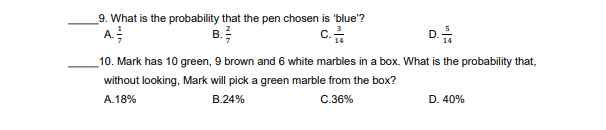 9. What is the probability that the pen chosen is 'blue'?
A
c.금
D.
B.
10. Mark has 10 green, 9 brown and 6 white marbles in a box. What is the probability that,
without looking, Mark will pick a green marble from the box?
A.18%
B.24%
C.36%
D. 40%
