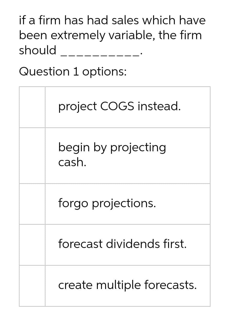 if a firm has had sales which have
been extremely variable, the firm
should
Question 1 options:
project COGS instead.
begin by projecting
cash.
forgo projections.
forecast dividends first.
create multiple forecasts.