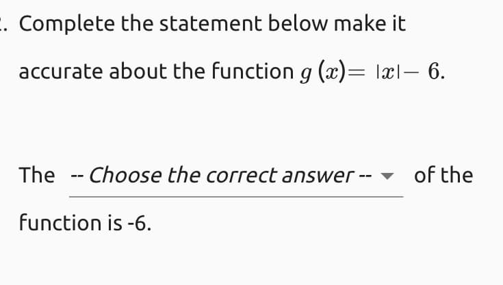 E. Complete the statement below make it
accurate about the function g (x)= lxl– 6.
The -- Choose the correct answer --
of the
function is -6.
