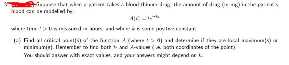 3
Suppose that when a patient takes a blood thinner drug, the amount of drug (in mg) in the patient's
blood can be modelled by:
A(t) = te
where time t > 0 is measured in hours, and where k is some positive constant.
(a) Find all critical point(s) of the function A (where t > 0) and determine if they are local maximum(s) or
minimum(s). Remember to find both t- and A-values (i.e. both coordinates of the point).
You should answer with exact values, and your answers might depend on k.
