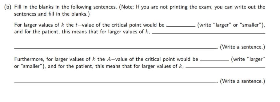 (b) Fill in the blanks in the following sentences. (Note: If you are not printing the exam, you can write out the
sentences and fill in the blanks.)
(write "larger" or "smaller"),
For larger values of k the t-value of the critical point would be
and for the patient, this means that for larger values of k,
(Write a sentence.)
Furthermore, for larger values of k the A-value of the critical point would be
or "smaller"), and for the patient, this means that for larger values of k, .
(write "larger"
(Write a sentence.)
