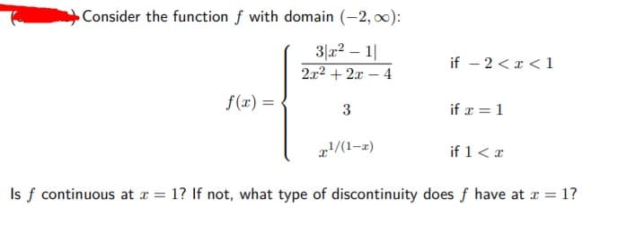 Consider the function f with domain (-2, 0):
3|a2 – 1|
if – 2 <x < 1
2x2 + 2x – 4
f(x) =
3
if x = 1
!/(1-z)
if 1<x
Is f continuous at x = 1? If not, what type of discontinuity does f have at r = 1?
