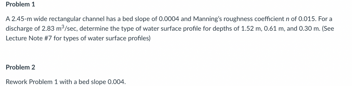 Problem 1
A 2.45-m wide rectangular channel has a bed slope of 0.0004 and Manning's roughness coefficient n of 0.015. For a
discharge of 2.83 m³/sec, determine the type of water surface profile for depths of 1.52 m, 0.61 m, and 0.30 m. (See
Lecture Note #7 for types of water surface profiles)
Problem 2
Rework Problem 1 with a bed slope 0.004.