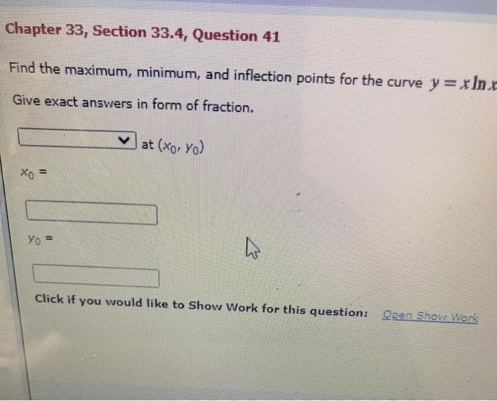 Chapter 33, Section 33.4, Question 41
Find the maximum, minimum, and inflection points for the curve y=xIn.e
Give exact answers in form of fraction.
at (Xo, Yo)
Yo =
Click if you would like to Show Work for this question: Open Show Werk
