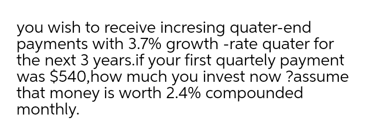 you wish to receive incresing quater-end
payments with 3.7% growth -rate quater for
the next 3 years.if your first quartely payment
was $540,how much you invest now ?assume
that money is worth 2.4% compounded
monthly.
