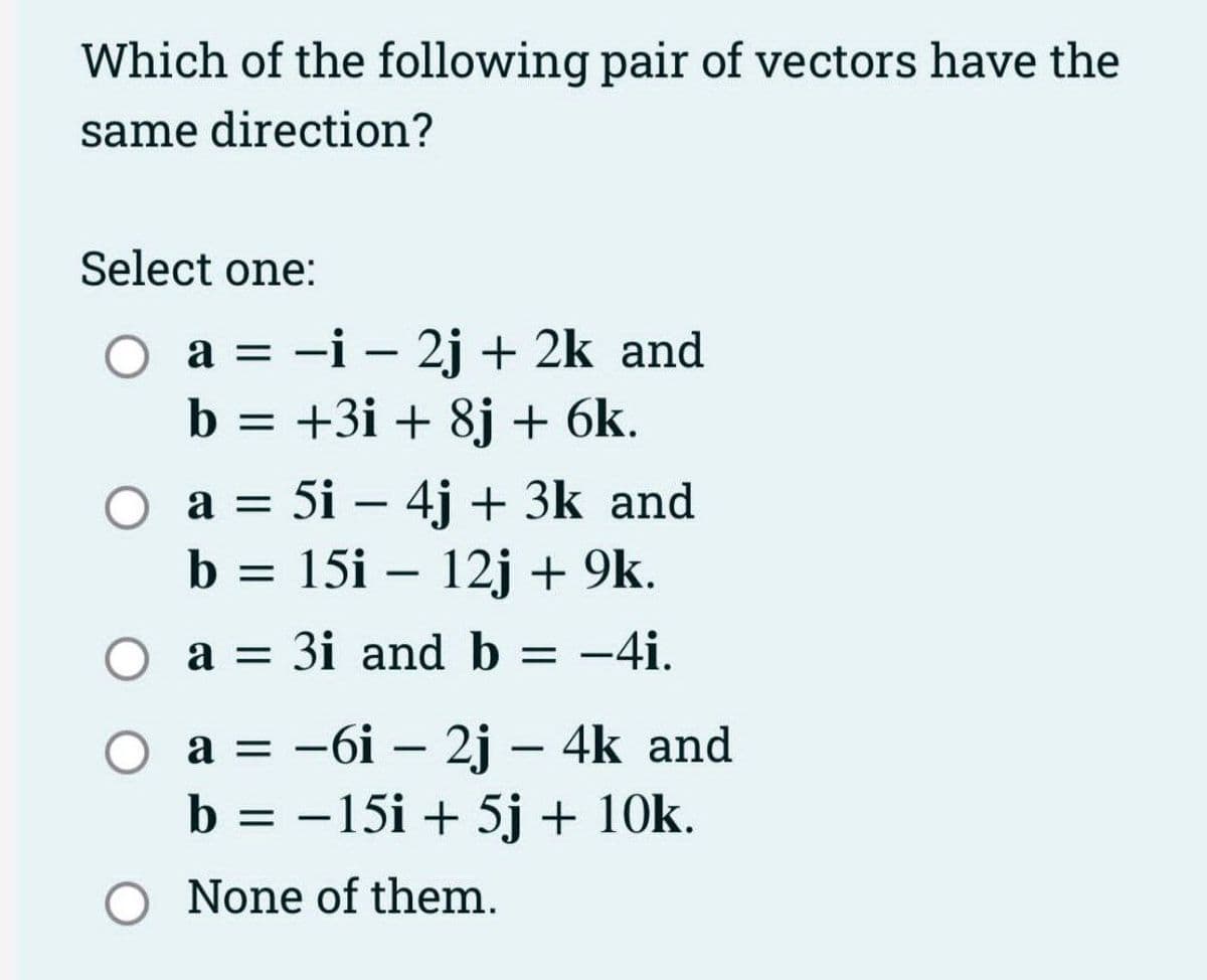 Which of the following pair of vectors have the
same direction?
Select one:
O a = -i - 2j + 2k and
b = +3i + 8j + 6k.
=
a =
b = 15i - 12j + 9k.
a = 3i and b = -4i.
O a
5i - 4j + 3k and
a = −6i - 2j - 4k and
b = -15i + 5j + 10k.
None of them.