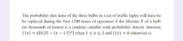 The probability that none of the three bulbs in a set of traffic lights will have to
be replaced during the first 1200 hours of operation if the lifetime X of a bulb
(in thousands of hours) is a random variable with probability density function
f(x) = 6[0.25-(x-1.5)2] when 1 ≤ x ≤ 2 and f(x) = 0 otherwise is