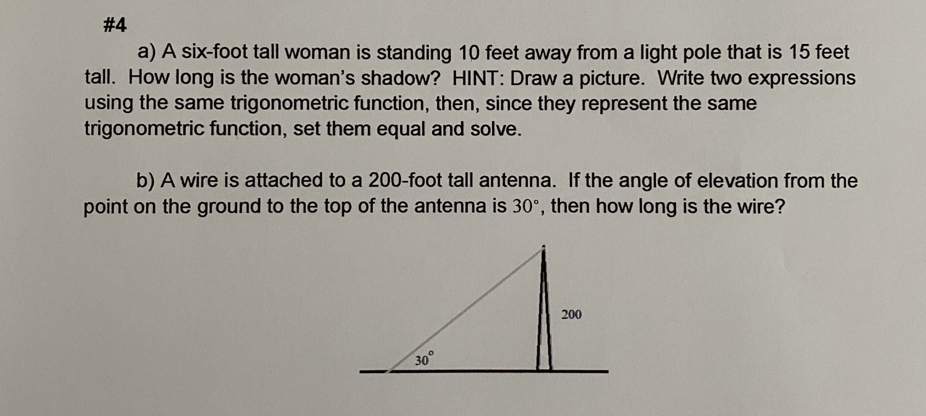 a) A six-foot tall woman is standing 10 feet away from a light pole that is 15 feet
tall. How long is the woman's shadow? HINT: Draw a picture. Write two expressions
using the same trigonometric function, then, since they represent the same
trigonometric function, set them equal and solve.
b) A wire is attached to a 200-foot tall antenna. If the angle of elevation from the
point on the ground to the top of the antenna is 30°, then how long is the wire?
200
30°
